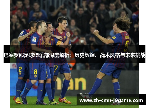 巴塞罗那足球俱乐部深度解析:历史辉煌、战术风格与未来挑战 巴塞罗那足球俱乐部深度解析:历史辉煌、战术风格与未来挑战