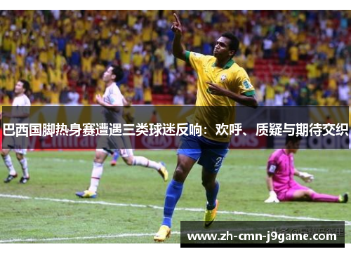 巴西国脚热身赛遭遇三类球迷反响:欢呼、质疑与期待交织 巴西国脚热身赛遭遇三类球迷反响:欢呼、质疑与期待交织