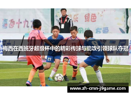 梅西在西班牙超级杯中的精彩传球与助攻引领球队夺冠 梅西在西班牙超级杯中的精彩传球与助攻引领球队夺冠