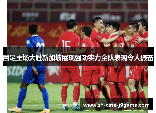 国足主场大胜新加坡展现强劲实力全队表现令人振奋 国足主场大胜新加坡展现强劲实力全队表现令人振奋