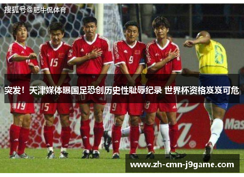 突发！天津媒体曝国足恐创历史性耻辱纪录 世界杯资格岌岌可危