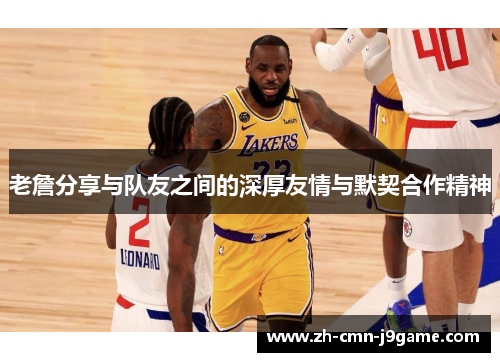 老詹分享与队友之间的深厚友情与默契合作精神