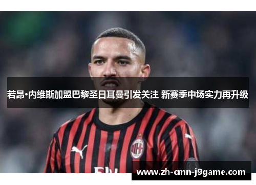 若昂·内维斯加盟巴黎圣日耳曼引发关注 新赛季中场实力再升级