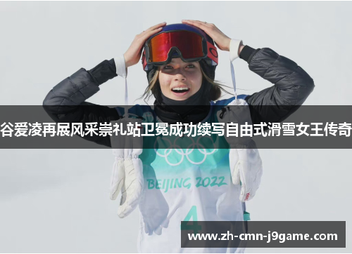 谷爱凌再展风采崇礼站卫冕成功续写自由式滑雪女王传奇 谷爱凌再展风采崇礼站卫冕成功续写自由式滑雪女王传奇