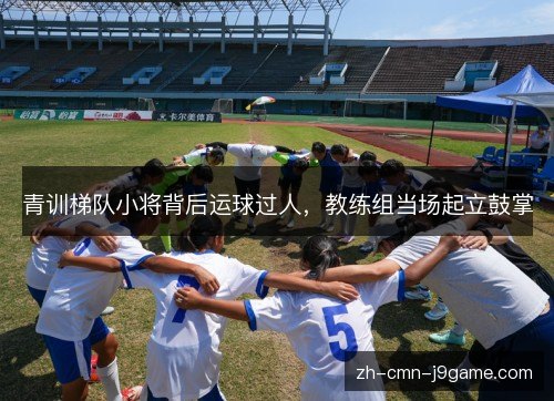 青训梯队小将背后运球过人，教练组当场起立鼓掌