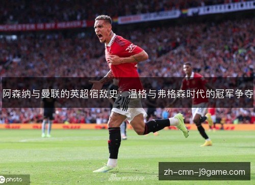 阿森纳与曼联的英超宿敌史:温格与弗格森时代的冠军争夺 阿森纳与曼联的英超宿敌史:温格与弗格森时代的冠军争夺